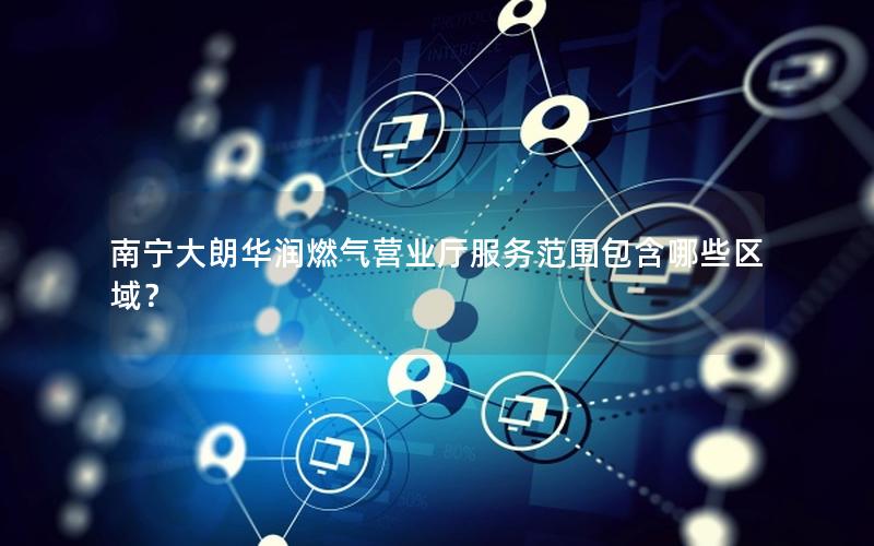 南宁大朗华润燃气营业厅服务范围包含哪些区域？