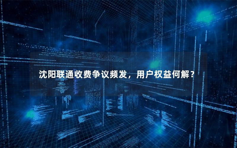 沈阳联通收费争议频发，用户权益何解？