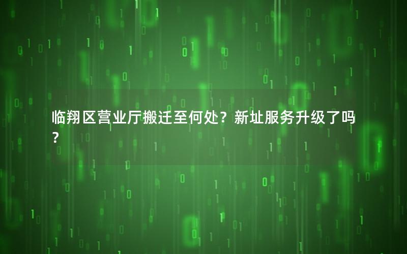 临翔区营业厅搬迁至何处？新址服务升级了吗？
