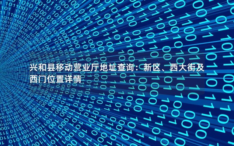 兴和县移动营业厅地址查询：新区、西大街及西门位置详情