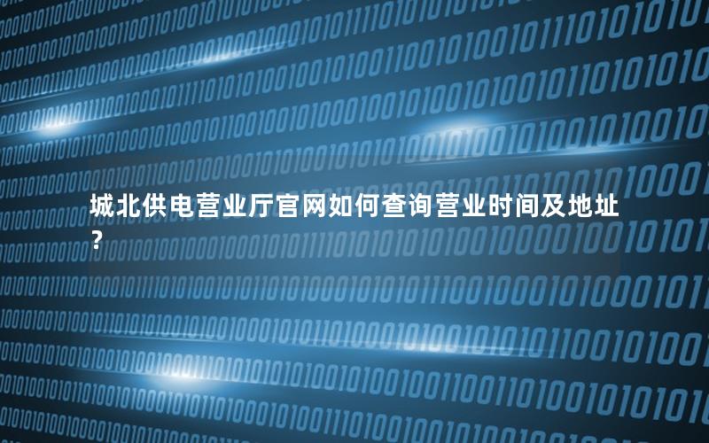 城北供电营业厅官网如何查询营业时间及地址？