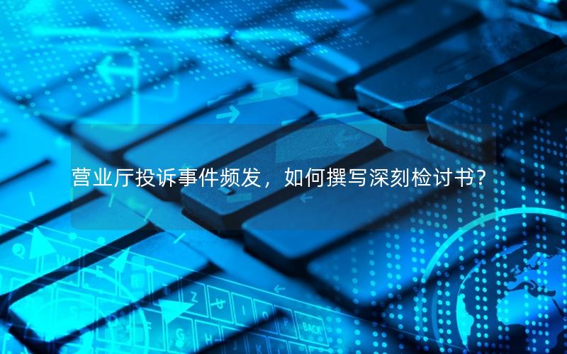 营业厅投诉事件频发，如何撰写深刻检讨书？