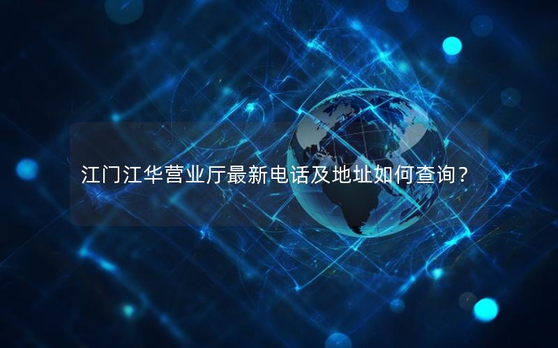 江门江华营业厅最新电话及地址如何查询？