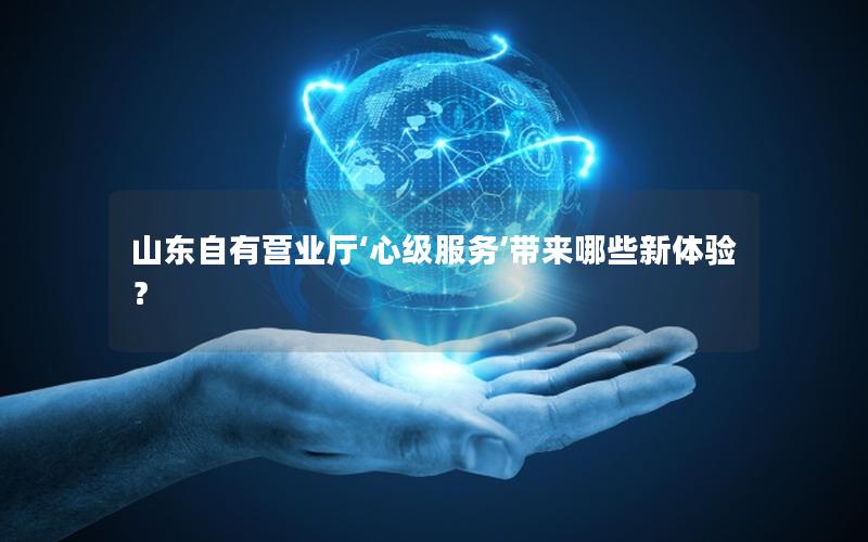山东自有营业厅‘心级服务’带来哪些新体验？