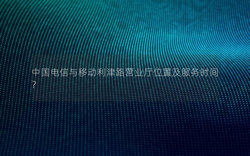 中国电信与移动利津路营业厅位置及服务时间？