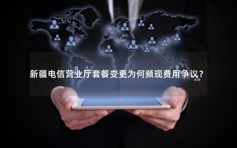 新疆电信营业厅套餐变更为何频现费用争议？