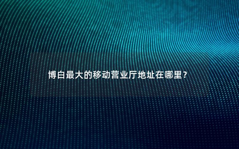 博白最大的移动营业厅地址在哪里？