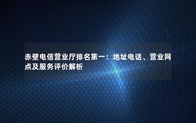 赤壁电信营业厅排名第一：地址电话、营业网点及服务评价解析