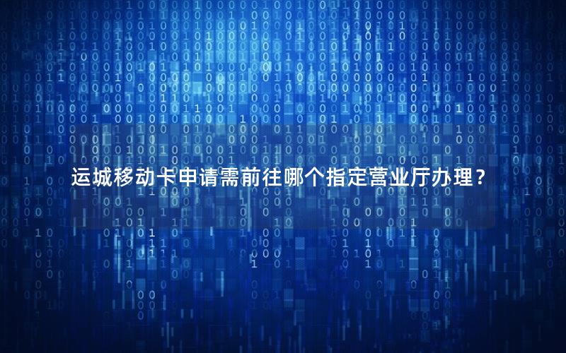 运城移动卡申请需前往哪个指定营业厅办理？