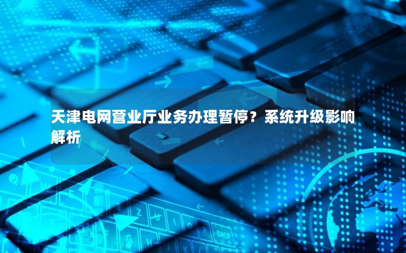 天津电网营业厅业务办理暂停？系统升级影响解析