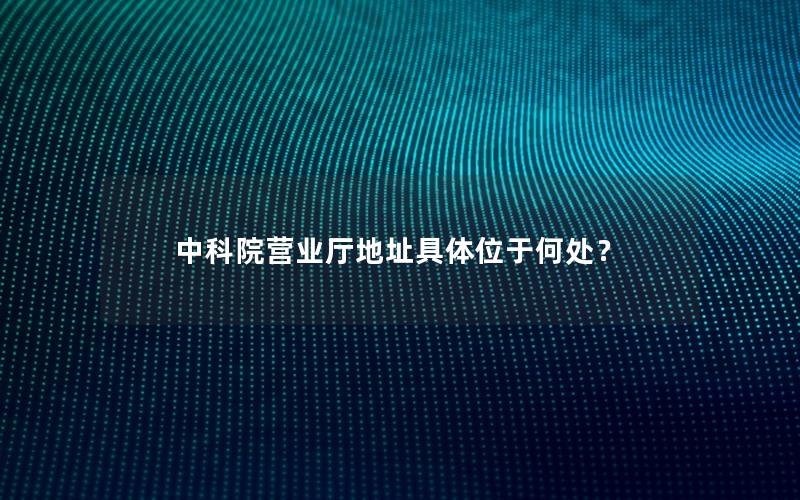 中科院营业厅地址具体位于何处？