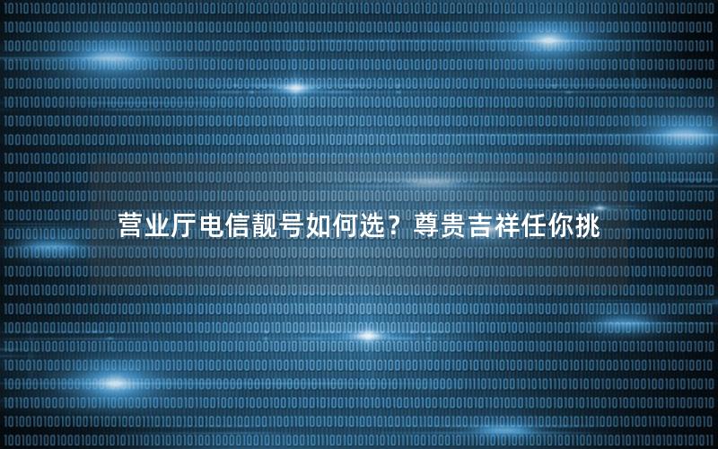 营业厅电信靓号如何选？尊贵吉祥任你挑