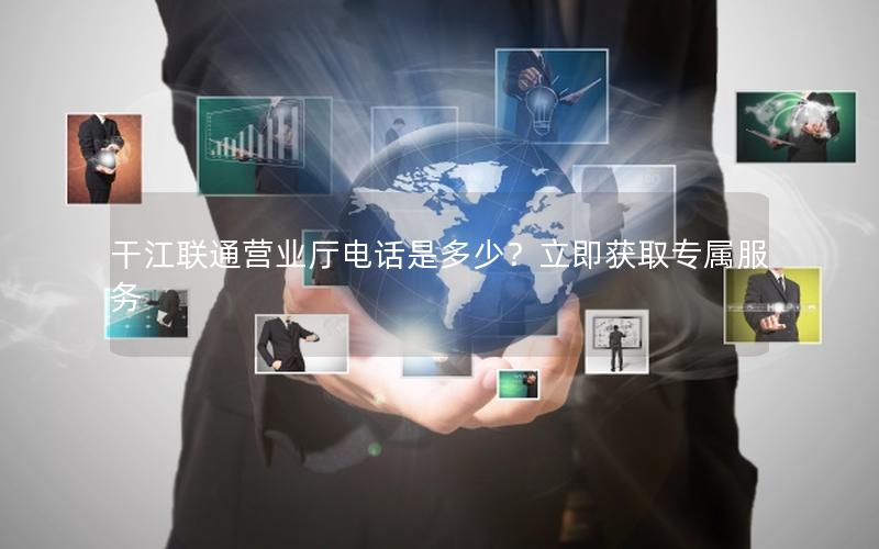 干江联通营业厅电话是多少？立即获取专属服务
