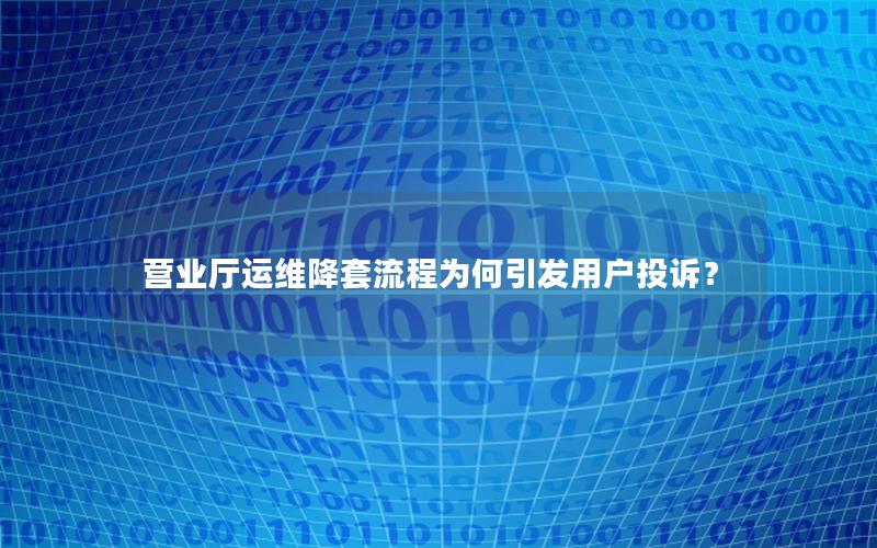 营业厅运维降套流程为何引发用户投诉？