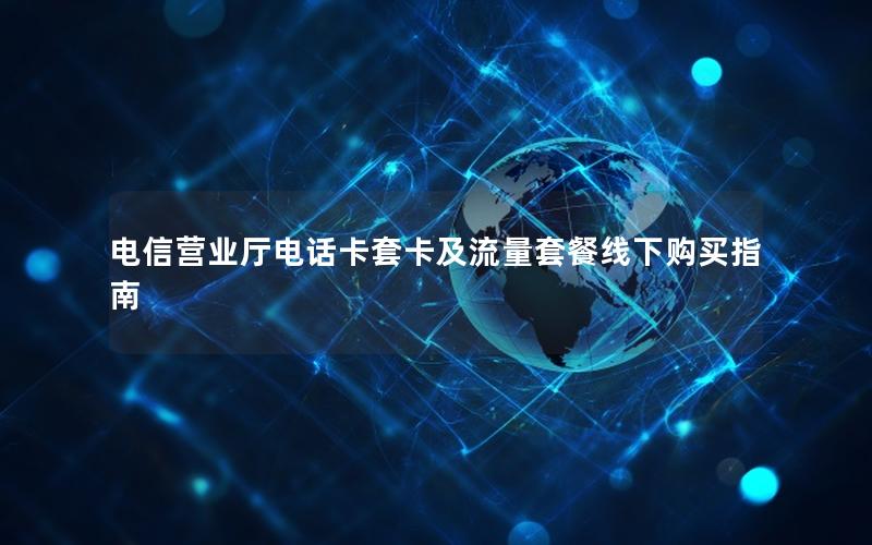 电信营业厅电话卡套卡及流量套餐线下购买指南