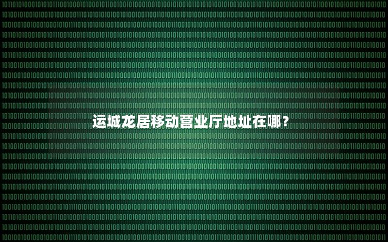 运城龙居移动营业厅地址在哪？