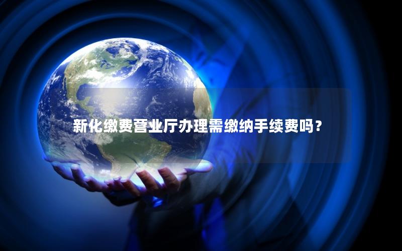 新化缴费营业厅办理需缴纳手续费吗？