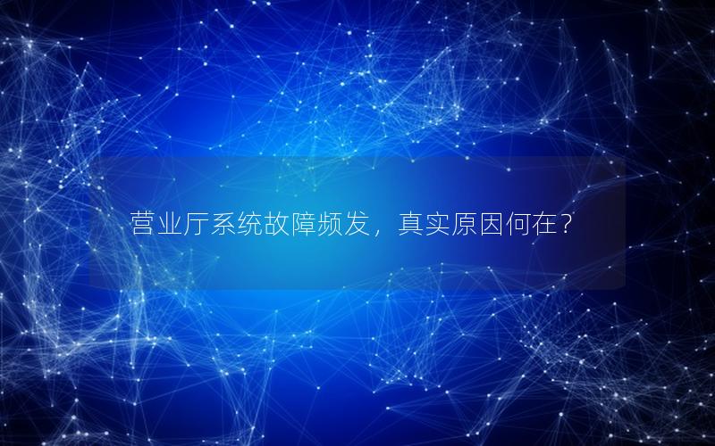 营业厅系统故障频发，真实原因何在？