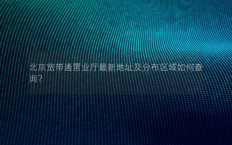 北京宽带通营业厅最新地址及分布区域如何查询？
