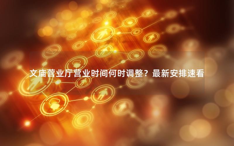 文庙营业厅营业时间何时调整？最新安排速看