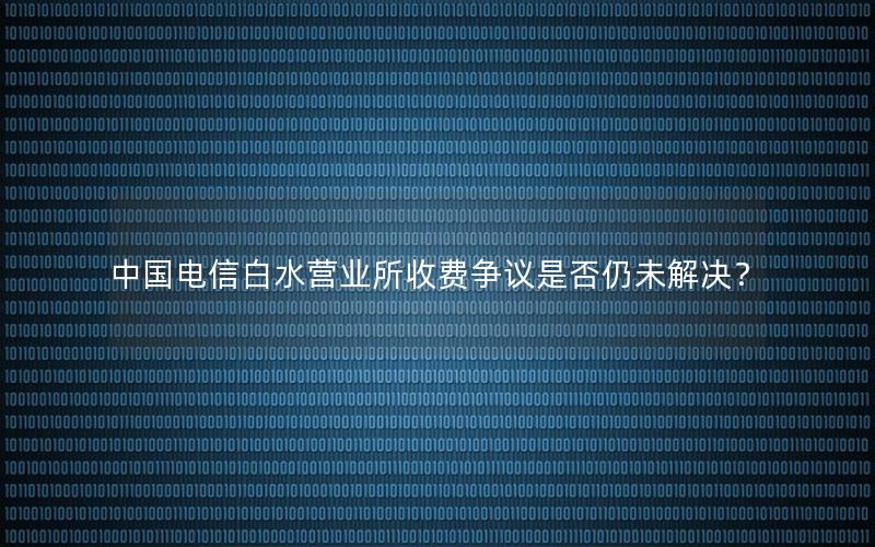 中国电信白水营业所收费争议是否仍未解决？