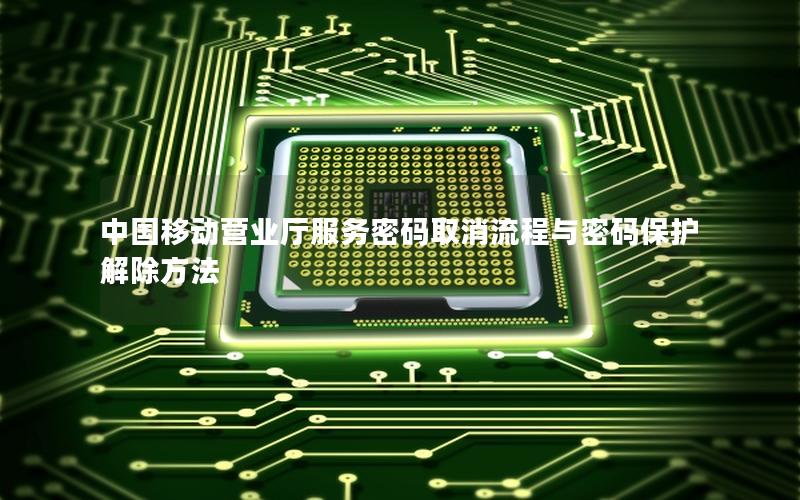 中国移动营业厅服务密码取消流程与密码保护解除方法