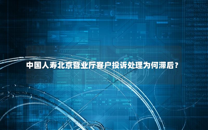 中国人寿北京营业厅客户投诉处理为何滞后？