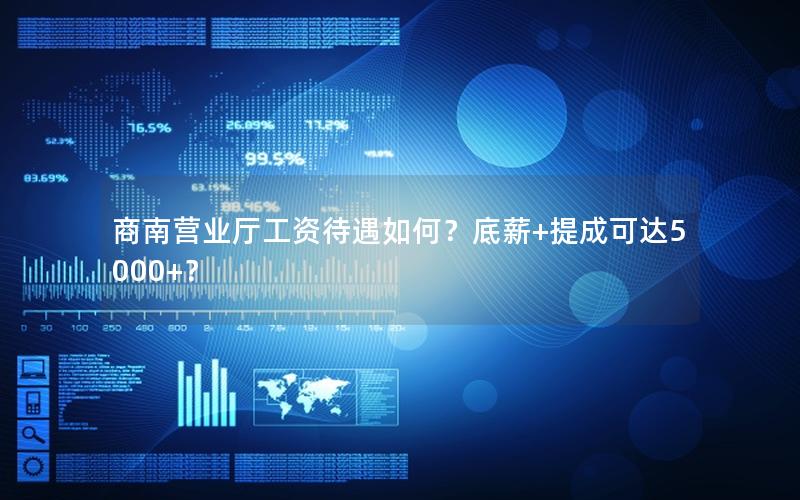 商南营业厅工资待遇如何？底薪+提成可达5000+？