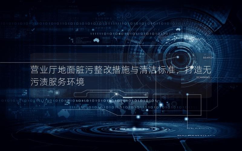 营业厅地面脏污整改措施与清洁标准，打造无污渍服务环境