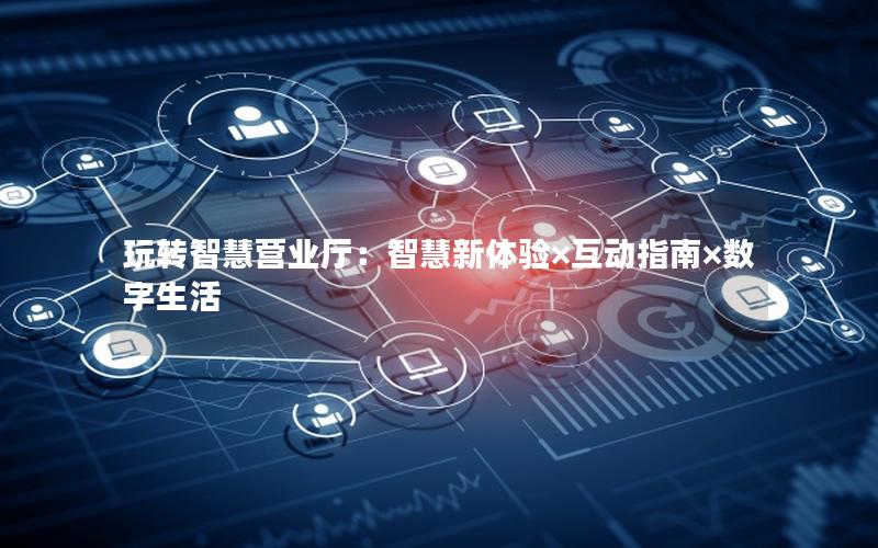 玩转智慧营业厅：智慧新体验×互动指南×数字生活