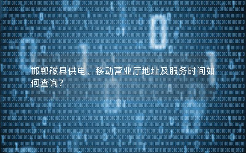 邯郸磁县供电、移动营业厅地址及服务时间如何查询？