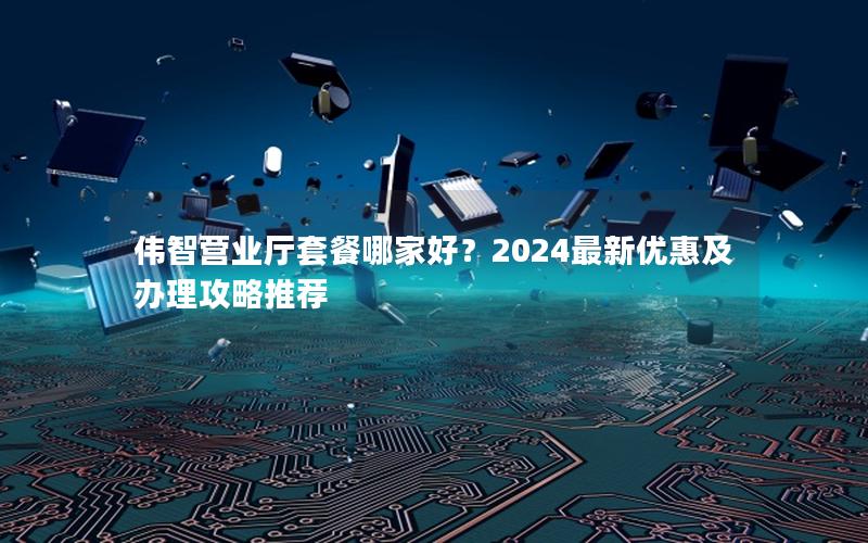 伟智营业厅套餐哪家好？2024最新优惠及办理攻略推荐