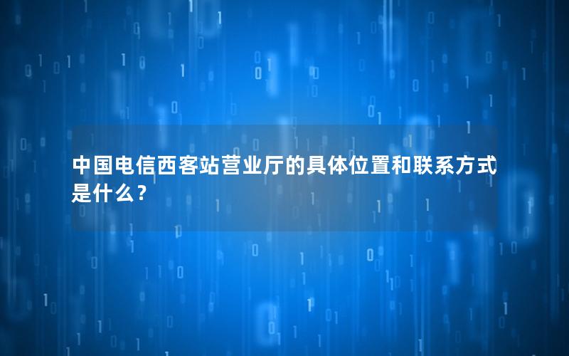 中国电信西客站营业厅的具体位置和联系方式是什么？