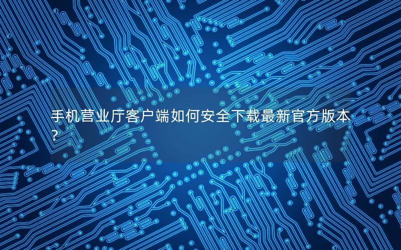 手机营业厅客户端如何安全下载最新官方版本？