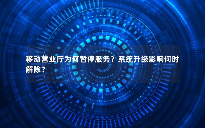 移动营业厅为何暂停服务？系统升级影响何时解除？
