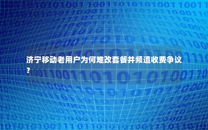 济宁移动老用户为何难改套餐并频遭收费争议？