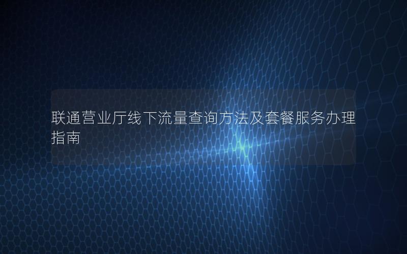 联通营业厅线下流量查询方法及套餐服务办理指南