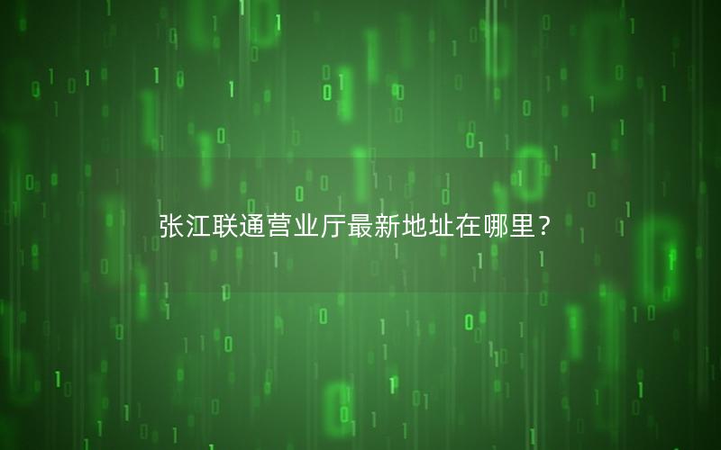 张江联通营业厅最新地址在哪里？