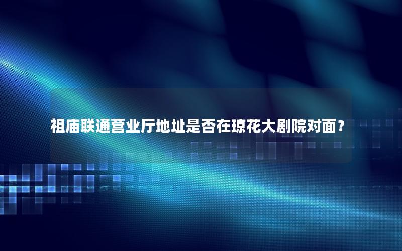 祖庙联通营业厅地址是否在琼花大剧院对面？