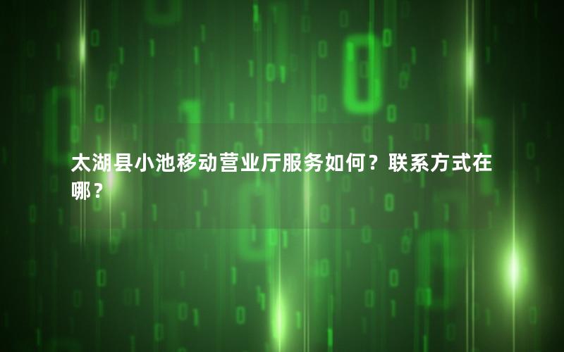 太湖县小池移动营业厅服务如何？联系方式在哪？
