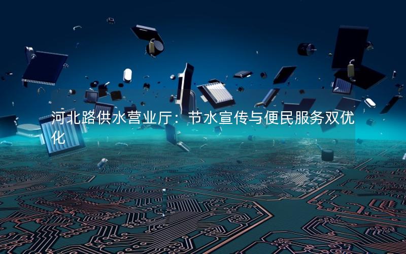 河北路供水营业厅：节水宣传与便民服务双优化