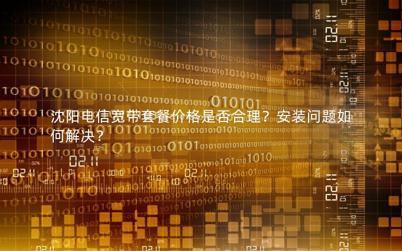 沈阳电信宽带套餐价格是否合理？安装问题如何解决？