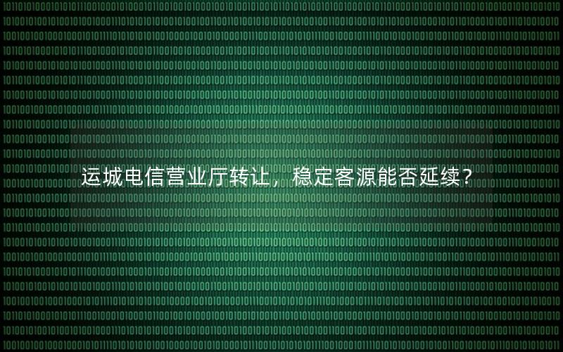 运城电信营业厅转让，稳定客源能否延续？