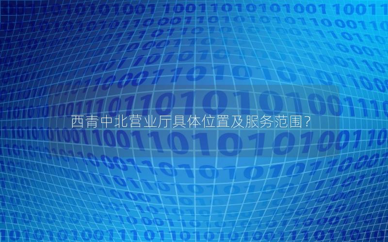 西青中北营业厅具体位置及服务范围？