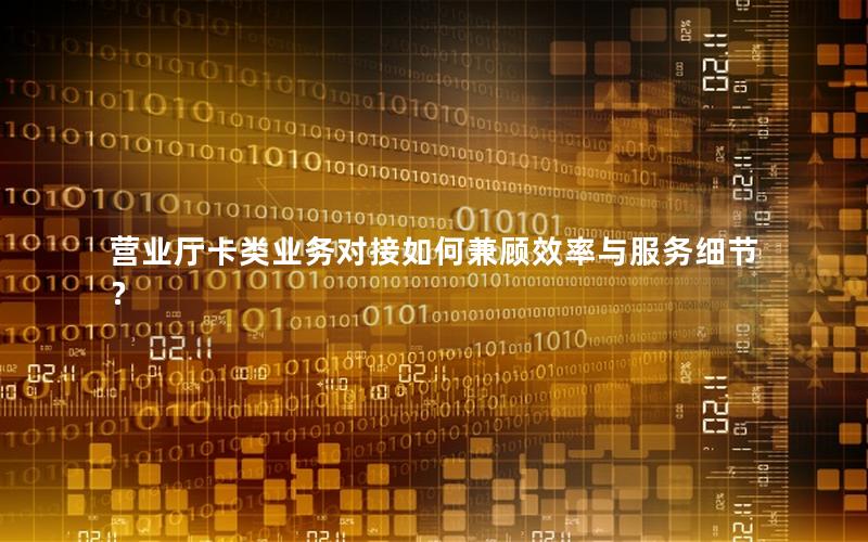 营业厅卡类业务对接如何兼顾效率与服务细节？
