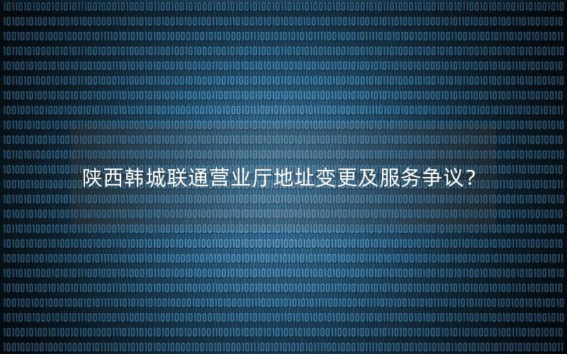 陕西韩城联通营业厅地址变更及服务争议？
