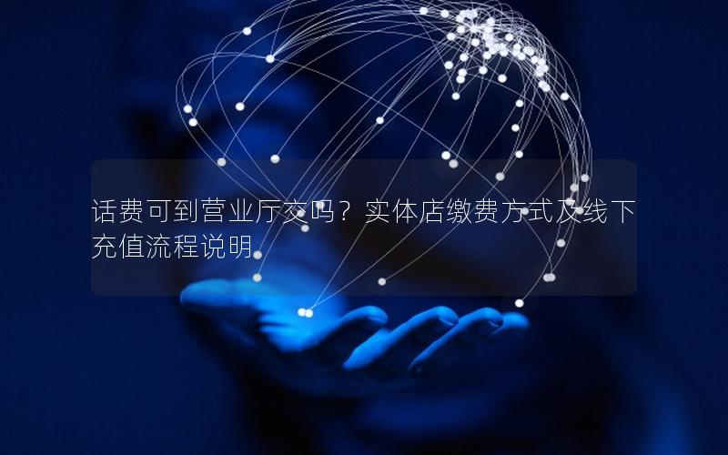话费可到营业厅交吗？实体店缴费方式及线下充值流程说明