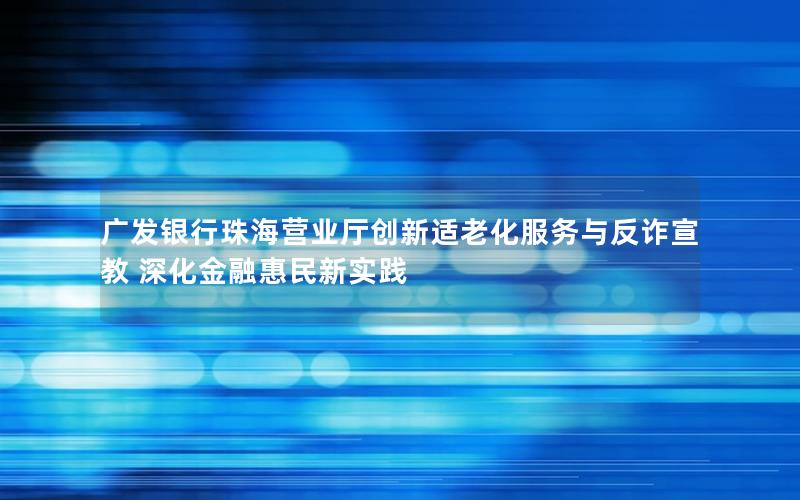 广发银行珠海营业厅创新适老化服务与反诈宣教 深化金融惠民新实践