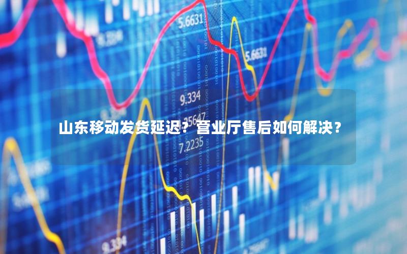 山东移动发货延迟？营业厅售后如何解决？