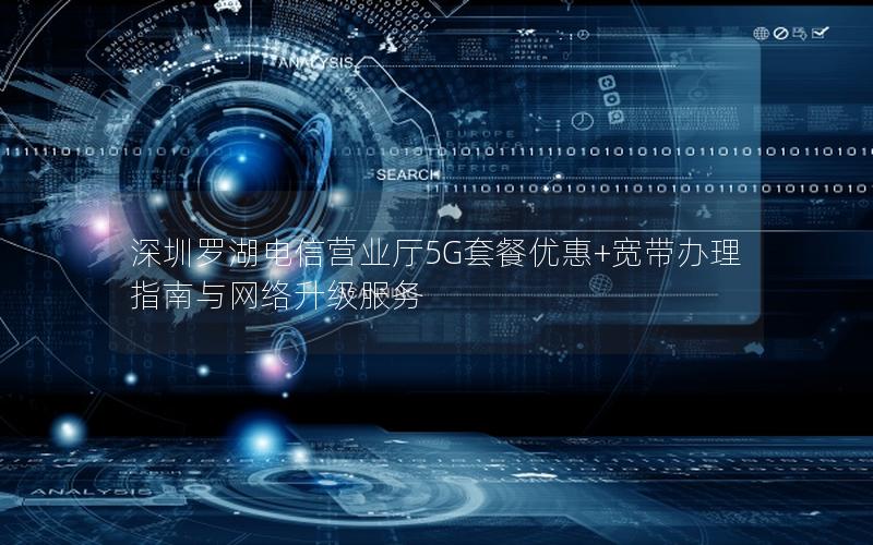深圳罗湖电信营业厅5G套餐优惠+宽带办理指南与网络升级服务